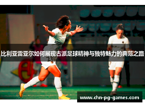 比利亚雷亚尔如何展现古派足球精神与独特魅力的典范之路