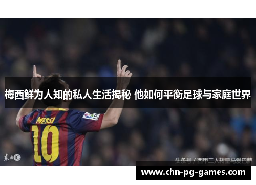 梅西鲜为人知的私人生活揭秘 他如何平衡足球与家庭世界