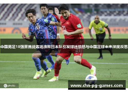 中国男足18强赛首战客场溃败日本队引发球迷愤怒与中国足球未来深度反思